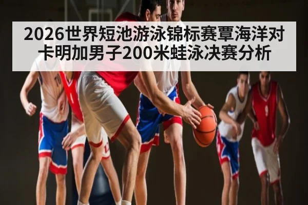 2026世界短池游泳锦标赛覃海洋对卡明加男子200米蛙泳决赛分析 - kaiyun
